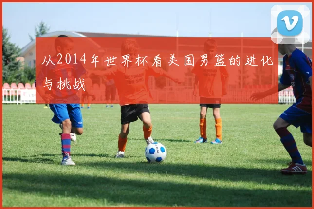 从2014年世界杯看美国男篮的进化与挑战