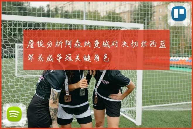 詹俊分析阿森纳曼城对决切尔西蓝军或成争冠关键角色