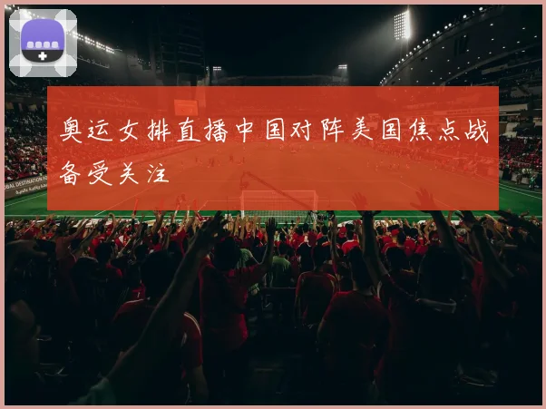 奥运女排直播中国对阵美国焦点战备受关注