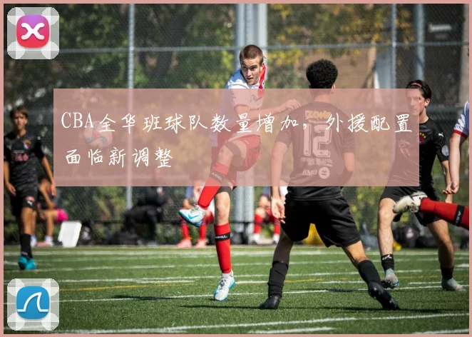 CBA全华班球队数量增加，外援配置面临新调整